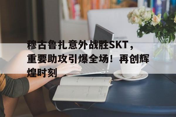 穆古鲁扎意外战胜SKT,重要助攻引爆全场!再创辉煌时刻 穆古鲁扎意外战胜SKT,重要助攻引爆全场!再创辉煌时刻