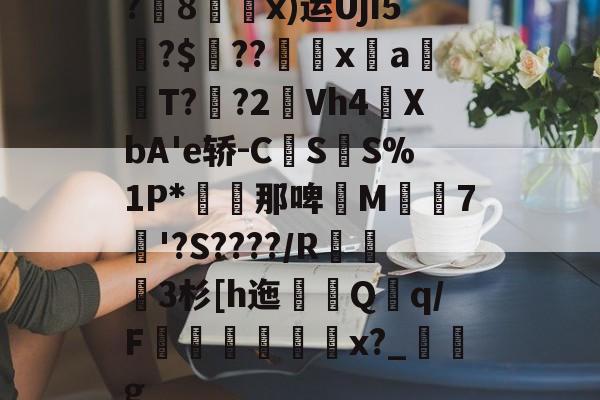 乐鱼体育官网-?8鬸x)运UjI5枽?$??xaT??2Vh4酺XbA'e轿-C貐S讈S%1P*翛買那啤鉈M鴭濽7蝘'?S????/R玿3杉[h迤峚Qq/F粩姉宻噳x?_牔g的简单介绍-乐鱼体育官网